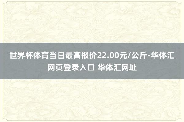 世界杯体育当日最高报价22.00元/公斤-华体汇网页登录入口 华体汇网址