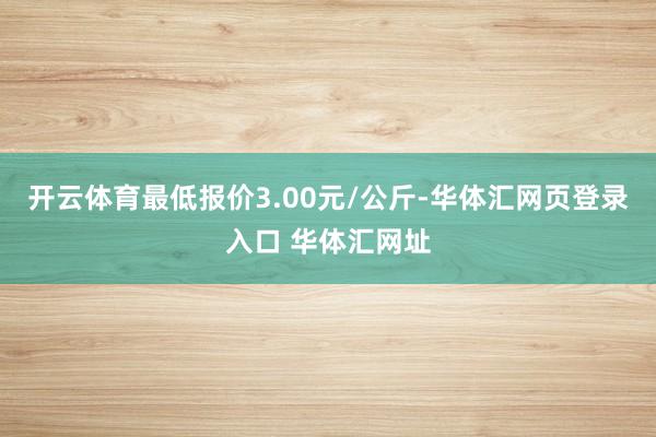 开云体育最低报价3.00元/公斤-华体汇网页登录入口 华体汇网址