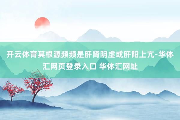 开云体育其根源频频是肝肾阴虚或肝阳上亢-华体汇网页登录入口 华体汇网址