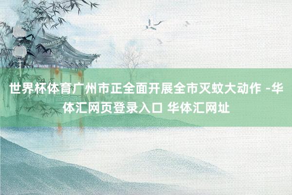 世界杯体育广州市正全面开展全市灭蚊大动作 -华体汇网页登录入口 华体汇网址