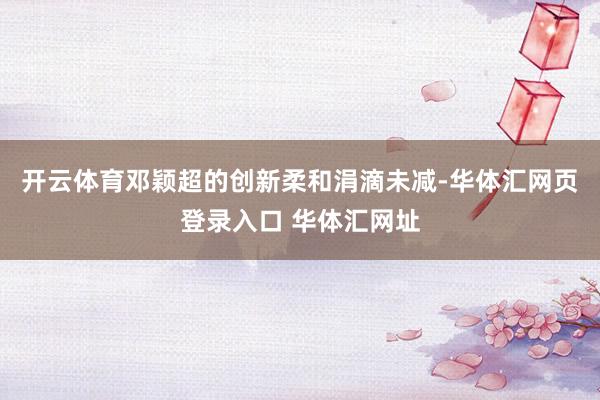 开云体育邓颖超的创新柔和涓滴未减-华体汇网页登录入口 华体汇网址
