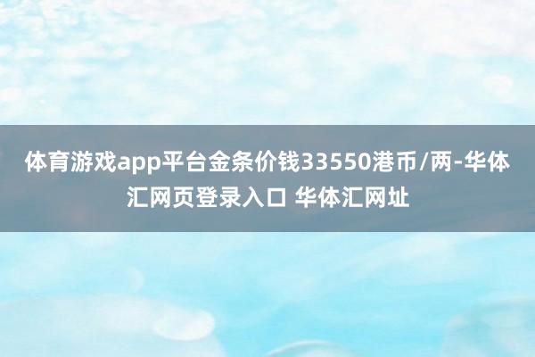 体育游戏app平台金条价钱33550港币/两-华体汇网页登录入口 华体汇网址