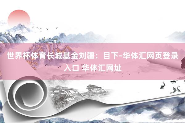 世界杯体育 长城基金刘疆:目下-华体汇网页登录入口 华体汇网址
