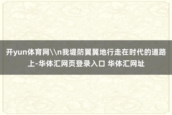 开yun体育网\n我堤防翼翼地行走在时代的道路上-华体汇网页登录入口 华体汇网址