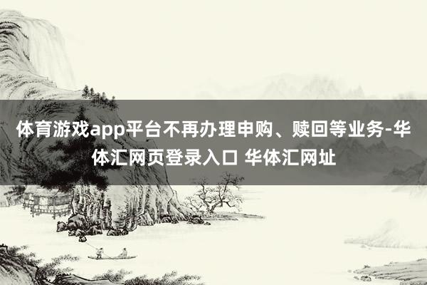 体育游戏app平台不再办理申购、赎回等业务-华体汇网页登录入口 华体汇网址
