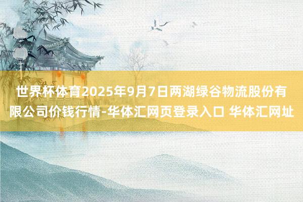 世界杯体育2025年9月7日两湖绿谷物流股份有限公司价钱行情-华体汇网页登录入口 华体汇网址