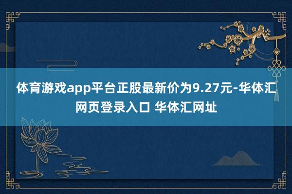 体育游戏app平台正股最新价为9.27元-华体汇网页登录入口 华体汇网址