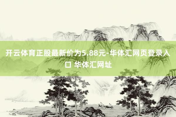 开云体育正股最新价为5.88元-华体汇网页登录入口 华体汇网址
