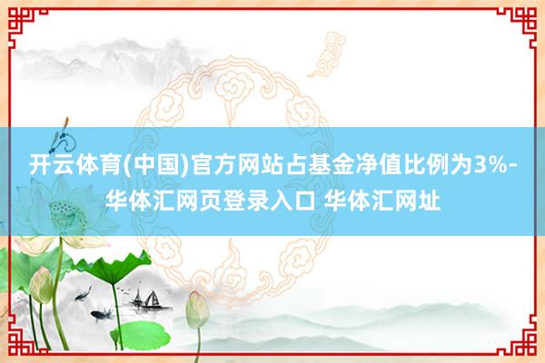开云体育(中国)官方网站占基金净值比例为3%-华体汇网页登录入口 华体汇网址