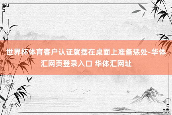 世界杯体育客户认证就摆在桌面上准备惩处-华体汇网页登录入口 华体汇网址