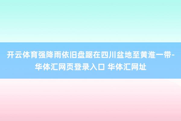 开云体育强降雨依旧盘踞在四川盆地至黄淮一带-华体汇网页登录入口 华体汇网址