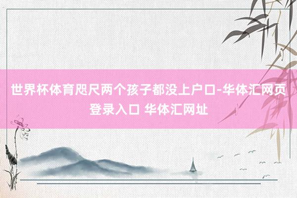 世界杯体育咫尺两个孩子都没上户口-华体汇网页登录入口 华体汇网址