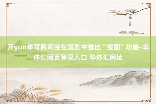 开yun体育网淘宝在短剧中推出“搜图”功能-华体汇网页登录入口 华体汇网址