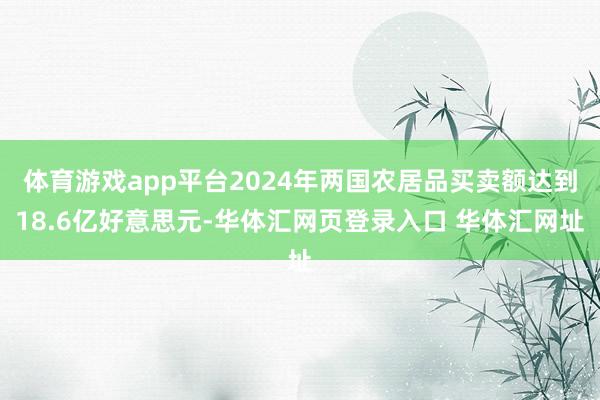 体育游戏app平台2024年两国农居品买卖额达到18.6亿好意思元-华体汇网页登录入口 华体汇网址