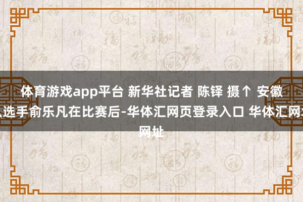 体育游戏app平台 新华社记者 陈铎 摄↑ 安徽队选手俞乐凡在比赛后-华体汇网页登录入口 华体汇网址