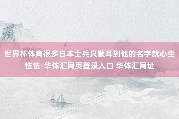 世界杯体育很多日本士兵只顺耳到他的名字就心生怯怯-华体汇网页登录入口 华体汇网址