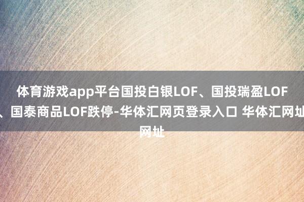 体育游戏app平台国投白银LOF、国投瑞盈LOF、国泰商品LOF跌停-华体汇网页登录入口 华体汇网址