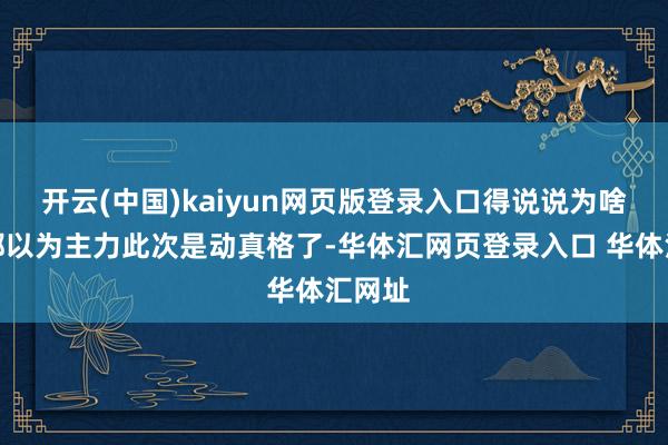 开云(中国)kaiyun网页版登录入口得说说为啥各人都以为主力此次是动真格了-华体汇网页登录入口 华体汇网址