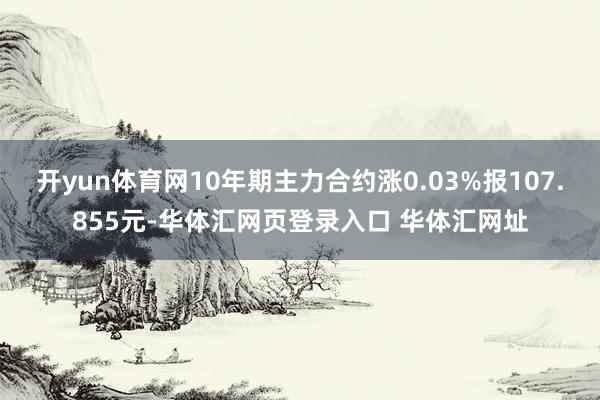 开yun体育网10年期主力合约涨0.03%报107.855元-华体汇网页登录入口 华体汇网址