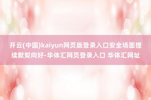 开云(中国)kaiyun网页版登录入口安全场面捏续默契向好-华体汇网页登录入口 华体汇网址